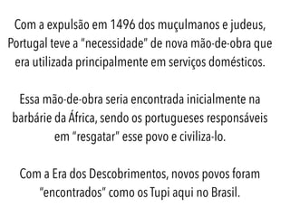 Com a expulsão em 1496 dos muçulmanos e judeus,
Portugal teve a “necessidade” de nova mão-de-obra que
era utilizada principalmente em serviços domésticos.
Essa mão-de-obra seria encontrada inicialmente na
barbárie da África, sendo os portugueses responsáveis
em “resgatar” esse povo e civiliza-lo.
Com a Era dos Descobrimentos, novos povos foram
“encontrados” como os Tupi aqui no Brasil.
 