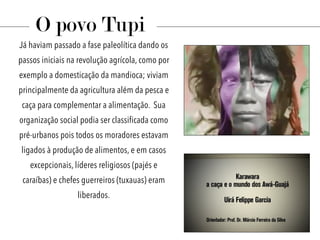 Já haviam passado a fase paleolítica dando os
passos iniciais na revolução agrícola, como por
exemplo a domesticação da mandioca; viviam
principalmente da agricultura além da pesca e
caça para complementar a alimentação. Sua
organização social podia ser classificada como
pré-urbanos pois todos os moradores estavam
ligados à produção de alimentos, e em casos
excepcionais, líderes religiosos (pajés e
caraíbas) e chefes guerreiros (tuxauas) eram
liberados.
O povo Tupi
 