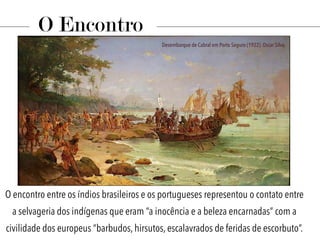 O encontro entre os índios brasileiros e os portugueses representou o contato entre
a selvageria dos indígenas que eram “a inocência e a beleza encarnadas” com a
civilidade dos europeus “barbudos, hirsutos, escalavrados de feridas de escorbuto”.
O Encontro
Desembarque de Cabral em Porto Seguro (1922). Oscar Silva.
 