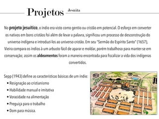 No projeto jesuítico, o índio era visto como gentio ou cristão em potencial. O esforço em converter
os nativos em bons cristãos foi além de levar a palavra, signiﬁcou um processo de desconstrução do
universo indígena e introduzi-los ao universo cristão. Em seu “Sermão do Espírito Santo” (1657),
Vieira compara os índios à um arbusto fácil de aparar e moldar, porém trabalhoso para manter-se em
conservação; assim os aldeamentos foram a maneira encontrada para ﬁscalizar a vida dos indígenas
convertidos.
Sepp (1943) deﬁne as características básicas de um índio:
• Resignação ao cristianismo
• Habilidade manual e imitativa
• Voracidade na alimentação
• Preguiça para o trabalho
• Dom para música.
Projetos Jesuíta
 