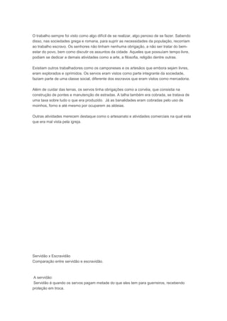 O trabalho sempre foi visto como algo difícil de se realizar, algo penoso de se fazer. Sabendo
disso, nas sociedades grega e romana, para suprir as necessidades da população, recorriam
ao trabalho escravo. Os senhores não tinham nenhuma obrigação, a não ser tratar do bem-
estar do povo, bem como discutir os assuntos da cidade. Aqueles que possuíam tempo livre,
podiam se dedicar a demais atividades como a arte, a filosofia, religião dentre outras.

Existiam outros trabalhadores como os camponeses e os artesãos que embora sejam livres,
eram explorados e oprimidos. Os servos eram vistos como parte integrante da sociedade,
faziam parte de uma classe social, diferente dos escravos que eram vistos como mercadoria.

Além de cuidar das terras, os servos tinha obrigações como a corvéia, que consistia na
construção de pontes e manutenção de estradas. A talha também era cobrada, se tratava de
uma taxa sobre tudo o que era produzido. Já as banalidades eram cobradas pelo uso de
moinhos, forno e até mesmo por ocuparem as aldeias.

Outras atividades merecem destaque como o artesanato e atividades comerciais na qual esta
que era mal vista pela igreja.




Servidão x Escravidão
Comparação entre servidão e escravidão.



A servidão:
Servidão é quando os servos pagam metade do que eles tem para guerreiros, recebendo
proteção em troca.
 