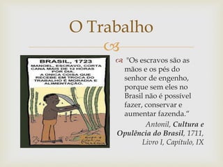 O Trabalho

 "Os escravos são as
mãos e os pés do
senhor de engenho,
porque sem eles no
Brasil não é possível
fazer, conservar e
aumentar fazenda.“
Antonil, Cultura e
Opulência do Brasil, 1711,
Livro I, Capítulo, IX

 