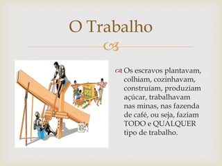 O Trabalho

 Os escravos plantavam,
colhiam, cozinhavam,
construíam, produziam
açúcar, trabalhavam
nas minas, nas fazenda
de café, ou seja, faziam
TODO e QUALQUER
tipo de trabalho.

 