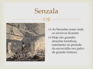 Senzala

 As Senzalas eram onde
os escravos ficaram.
 Hoje são grandes
atrações turísticas,
entretanto no período
da escravidão era palco
de grande tristeza.

 