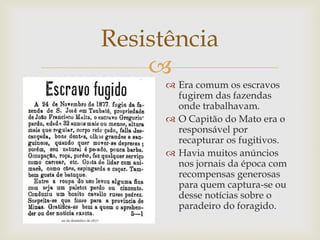 Resistência

 Era comum os escravos
fugirem das fazendas
onde trabalhavam.
 O Capitão do Mato era o
responsável por
recapturar os fugitivos.
 Havia muitos anúncios
nos jornais da época com
recompensas generosas
para quem captura-se ou
desse notícias sobre o
paradeiro do foragido.

 