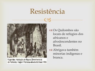 Resistência

 Os Quilombos são
locais de refúgios dos
africanos e
afrodescendentes no
Brasil.
 Abrigava também
minorias indígenas e
branca.

 