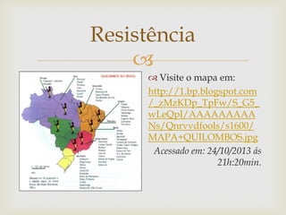 Resistência

 Visite o mapa em:
http://1.bp.blogspot.com
/_zMzKDp_TpFw/S_G5_
wLeQpI/AAAAAAAAA
Ns/Qnrvvdfools/s1600/
MAPA+QUILOMBOS.jpg
Acessado em: 24/10/2013 ás
21h:20min.

 
