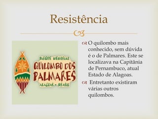 Resistência

 O quilombo mais
conhecido, sem dúvida
é o de Palmares. Este se
localizava na Capitânia
de Pernambuco, atual
Estado de Alagoas.
 Entretanto existiram
várias outros
quilombos.

 