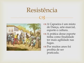 Resistência

 A Capoeira é um misto
de Dança, arte-marcial,
esporte e cultura.
 A prática desse esporte
tinha como finalidade
ter mais agilidade nas
fugas.
 Por muitos anos foi
proibia de ser
praticada.

 