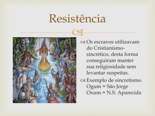 Resistência

 Os escravos utilizavam
do Cristianismosincrético, desta forma
conseguiram manter
sua religiosidade sem
levantar suspeitas.
 Exemplo de sincretismo
Ogum = São Jorge
Oxum = N.S. Aparecida

 