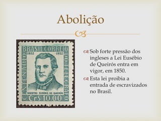 Abolição

 Sob forte pressão dos
ingleses a Lei Eusébio
de Queirós entra em
vigor, em 1850.
 Esta lei proibia a
entrada de escravizados
no Brasil.

 