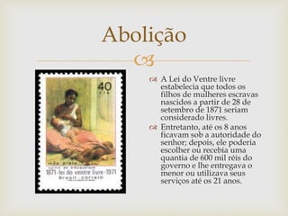 Abolição

 A Lei do Ventre livre
estabelecia que todos os
filhos de mulheres escravas
nascidos a partir de 28 de
setembro de 1871 seriam
considerado livres.
 Entretanto, até os 8 anos
ficavam sob a autoridade do
senhor; depois, ele poderia
escolher ou recebia uma
quantia de 600 mil réis do
governo e lhe entregava o
menor ou utilizava seus
serviços até os 21 anos.

 