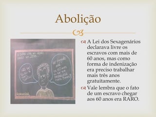 Abolição

 A Lei dos Sexagenários
declarava livre os
escravos com mais de
60 anos, mas como
forma de indenização
era preciso trabalhar
mais três anos
gratuitamente.
 Vale lembra que o fato
de um escravo chegar
aos 60 anos era RARO.

 