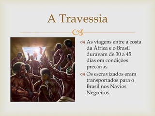 A Travessia

 As viagens entre a costa
da África e o Brasil
duravam de 30 a 45
dias em condições
precárias.
 Os escravizados eram
transportados para o
Brasil nos Navios
Negreiros.

 