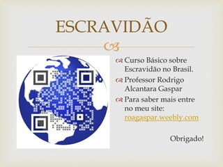 ESCRAVIDÃO

 Curso Básico sobre
Escravidão no Brasil.
 Professor Rodrigo
Alcantara Gaspar
 Para saber mais entre
no meu site:
roagaspar.weebly.com

Obrigado!

 