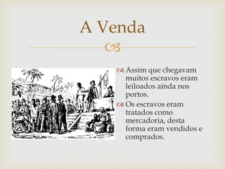 A Venda

 Assim que chegavam
muitos escravos eram
leiloados ainda nos
portos.
 Os escravos eram
tratados como
mercadoria, desta
forma eram vendidos e
comprados.

 