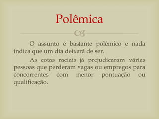 
O assunto é bastante polêmico e nada
indica que um dia deixará de ser.
As cotas raciais já prejudicaram várias
pessoas que perderam vagas ou empregos para
concorrentes com menor pontuação ou
qualificação.
Polêmica
 