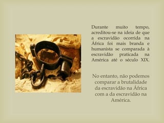Durante muito tempo,
acreditou-se na ideia de que
a escravidão ocorrida na
África foi mais branda e
humanista se comparada à
escravidão praticada na
América até o século XIX.
No entanto, não podemos
comparar a brutalidade
da escravidão na África
com a da escravidão na
América.
 