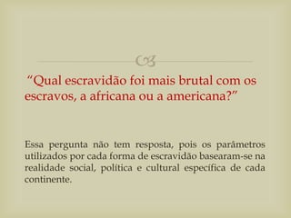 
“Qual escravidão foi mais brutal com os
escravos, a africana ou a americana?”
Essa pergunta não tem resposta, pois os parâmetros
utilizados por cada forma de escravidão basearam-se na
realidade social, política e cultural específica de cada
continente.
 