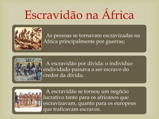 As pessoas se tornavam escravizadas na
África principalmente por guerras;
A escravidão por dívida: o indivíduo
endividado passava a ser escravo do
credor da dívida;
A escravidão se tornou um negócio
lucrativo tanto para os africanos que
escravizavam, quanto para os europeus
que traficavam escravos.
Escravidão na África
 