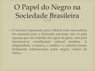 
 O africano importado para o Brasil como mercadoria
foi essencial para a formação nacional, não só pela
riqueza que seu trabalho foi capaz de gerar, mas pela
imensurável contribuição cultural também. A
religiosidade, a música, o samba e a culinária foram
fortemente influenciados pelos negros vindos da
África.
O Papel do Negro na
Sociedade Brasileira
 