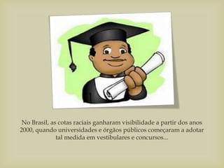 No Brasil, as cotas raciais ganharam visibilidade a partir dos anos
2000, quando universidades e órgãos públicos começaram a adotar
tal medida em vestibulares e concursos...
 