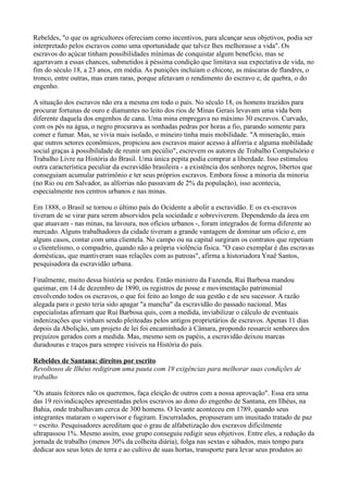 Rebeldes, "o que os agricultores ofereciam como incentivos, para alcançar seus objetivos, podia ser
interpretado pelos escravos como uma oportunidade que talvez lhes melhorasse a vida". Os
escravos do açúcar tinham possibilidades mínimas de conquistar algum benefício, mas se
agarravam a essas chances, submetidos à péssima condição que limitava sua expectativa de vida, no
fim do século 18, a 23 anos, em média. As punições incluíam o chicote, as máscaras de flandres, o
tronco, entre outras, mas eram raras, porque afetavam o rendimento do escravo e, de quebra, o do
engenho.

A situação dos escravos não era a mesma em todo o país. No século 18, os homens trazidos para
procurar fortunas de ouro e diamantes no leito dos rios de Minas Gerais levavam uma vida bem
diferente daquela dos engenhos de cana. Uma mina empregava no máximo 30 escravos. Curvado,
com os pés na água, o negro procurava as sonhadas pedras por horas a fio, parando somente para
comer e fumar. Mas, se vivia mais isolado, o mineiro tinha mais mobilidade. "A mineração, mais
que outros setores econômicos, propiciou aos escravos maior acesso à alforria e alguma mobilidade
social graças à possibilidade de reunir um pecúlio", escrevem os autores de Trabalho Compulsório e
Trabalho Livre na História do Brasil. Uma única pepita podia comprar a liberdade. Isso estimulou
outra característica peculiar da escravidão brasileira - a existência dos senhores negros, libertos que
conseguiam acumular patrimônio e ter seus próprios escravos. Embora fosse a minoria da minoria
(no Rio ou em Salvador, as alforrias não passavam de 2% da população), isso acontecia,
especialmente nos centros urbanos e nas minas.

Em 1888, o Brasil se tornou o último país do Ocidente a abolir a escravidão. E os ex-escravos
tiveram de se virar para serem absorvidos pela sociedade e sobreviverem. Dependendo da área em
que atuavam - nas minas, na lavoura, nos ofícios urbanos -, foram integrados de forma diferente ao
mercado. Alguns trabalhadores da cidade tiveram a grande vantagem de dominar um ofício e, em
alguns casos, contar com uma clientela. No campo ou na capital surgiram os contratos que repetiam
o clientelismo, o compadrio, quando não a própria violência física. "O caso exemplar é das escravas
domésticas, que mantiveram suas relações com as patroas", afirma a historiadora Ynaê Santos,
pesquisadora da escravidão urbana.

Finalmente, muito dessa história se perdeu. Então ministro da Fazenda, Rui Barbosa mandou
queimar, em 14 de dezembro de 1890, os registros de posse e movimentação patrimonial
envolvendo todos os escravos, o que foi feito ao longo de sua gestão e de seu sucessor. A razão
alegada para o gesto teria sido apagar "a mancha" da escravidão do passado nacional. Mas
especialistas afirmam que Rui Barbosa quis, com a medida, inviabilizar o cálculo de eventuais
indenizações que vinham sendo pleiteadas pelos antigos proprietários de escravos. Apenas 11 dias
depois da Abolição, um projeto de lei foi encaminhado à Câmara, propondo ressarcir senhores dos
prejuízos gerados com a medida. Mas, mesmo sem os papéis, a escravidão deixou marcas
duradouras e traços para sempre visíveis na História do país.

Rebeldes de Santana: direitos por escrito
Revoltosos de Ilhéus redigiram uma pauta com 19 exigências para melhorar suas condições de
trabalho

"Os atuais feitores não os queremos, faça eleição de outros com a nossa aprovação". Essa era uma
das 19 reivindicações apresentadas pelos escravos ao dono do engenho de Santana, em Ilhéus, na
Bahia, onde trabalhavam cerca de 300 homens. O levante aconteceu em 1789, quando seus
integrantes mataram o supervisor e fugiram. Encurralados, propuseram um inusitado tratado de paz
= escrito. Pesquisadores acreditam que o grau de alfabetização dos escravos dificilmente
ultrapassou 1%. Mesmo assim, esse grupo conseguiu redigir seus objetivos. Entre eles, a redução da
jornada de trabalho (menos 30% da colheita diária), folga nas sextas e sábados, mais tempo para
dedicar aos seus lotes de terra e ao cultivo de suas hortas, transporte para levar seus produtos ao
 
