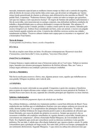 mercado, tratamento especial para as mulheres (menos tempo na lida) e até o controle do engenho,
além do direito de recusar certas tarefas tidas como sujas, que deveriam ser delegadas aos "pretos
minas [modo generalizado de chamar os africanos, para diferenciá-los dos nascidos no Brasil]". No
pedido final, a esperança: "Poderemos brincar, folgar e cantar em todos os tempos que quisermos,
sem que nos impeça e nem seja preciso licença". Os negros de Santana não pediam explicitamente o
fim da escravidão, nem mencionavam os castigos corporais, mas defendiam melhores condições de
trabalho e disponibilidade para os esforços destinados à compra da liberdade. Não adiantou. O
proprietário fingiu aceitar o tratado, prendeu e vendeu a maior parte de seus autores, liderados pelo
escravo Gregório Luís. Embora fosse considerado um bem, como um animal, o escravo era julgado
como homem quando cometia um crime. A maioria das rebeliões escravas ocorreu nas cidades -
notadamente na Bahia. "Escravos urbanos tinham mais espaço para se encontrar e se organizar", diz
a historiadora Ynaê Santos.

Terra de branco
A casa-grande era fortaleza, banco, escola e hospedaria

FÉ CEGA

Na sala as orações eram feitas em latim. Os africanos reinterpretavam: Resurrexit sicut dixit
("ressuscitou, como havia dito") virou, na prática, "reco-reco Chico disse".

INOCÊNCIA PERDIDA

Crianças brancas e negras andavam nuas e brincavam juntas até os 5 ou 6 anos. Tinham os mesmos
jogos, baseados nos mesmos personagens fantásticos do folclore africano. Mas, aos 7 anos, a
criança negra enfrentava sua condição e precisava começar a trabalhar.

ESCOLA PROIBIDA

Não havia escola para escravos e forros, mas, algumas poucas vezes, aqueles que trabalhavam na
casa grande, bilíngues na prática, iam à sala de aula.

A COXINHA

A cozinheira era muito valorizada na casa-grande. Conquistou o gosto dos europeus e brasileiros
para os pratos de origem africana como vatapá e caruru, comuns na mesa patriarcal do Nordeste. A
cozinha ficava num anexo da casa, separada dos cômodos principais por depósitos ou áreas internas.

Salários e indenizações
Ex-escravos receberam pagamento depois da abolição nas Antilhas

Nas colônias britânicas, a abolição teve tratamento jurídico e social bem diferente do Brasil. Ficou
estabelecido nas Antilhas que os trabalhadores ficariam com seus antigos senhores em troca de um
soldo, durante quatro anos. E os proprietários das plantações foram indenizados. "O saldo da
abolição nas Antilhas britânicas foi inegavelmente positivo para os descendentes de africanos que
foram libertados, por causa da atitude dos próprios ex-escravos. Sempre que possível, eles se
recusaram a trabalhar sob condições semelhantes às vigentes durante a escravidão, lutando para se
converterem em camponeses", afirma o historiador Rafael Marquese, da Universidade de São
Paulo. Se a Inglaterra agiu assim por consciência social ou interesse econômico é uma questão
polêmica. Por um lado, é sabido que a Revolução Industrial, que vigorava desde o século 18, pedia
consumidores para a produção em larga escala. Por outro lado, já havia na Europa a propagação de
um sentimento abolicionista. Segundo Marquese, "o que estava na cabeça dos antiescravistas que
 