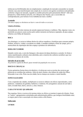 militavam na Grã-Bretanha não era simplesmente a ampliação do mercado consumidor no mundo
colonial, mas uma transformação mais ampla de ex-escravos em agentes econômicos disciplinados
conforme a lógica do mercado, segundo os moldes prescritos pelo pensamento liberal". Sob essa
perspectiva, Adam Smith já advertia, em A Riqueza das Nações, que a escravidão era
contraproducente, pois homens livres trabalhavam mais e melhor.

A senzala
Um único espaço se destinava ao lazer e sono de todos os escravos

VISITA ÍNTIMA

Normalmente, divisões internas da senzala separavam homens e mulheres. Mas, algumas vezes, era
permitido aos poucos casais aceitos pelo senhor morarem em barracos separados, de pau-a-pique,
cobertos com folhas de bananeira.

ROÇA

Aos domingos, os escravos tinham direito de cultivar mandioca e hortaliças para consumo próprio.
Podiam, inclusive, vender o excedente na cidade. A medida combatia a fome do campo, pois a
monocultura de exportação não dava espaço a produtos de subsistência.

HORA DO TAMBOR

Quando a noite caía, o som dos batuques e dos passos de dança dominava a senzala. As festas e
outras manifestações culturais eram admitidas, pois a maioria dos senhores acreditava que isso
diminuía as chances de revolta.

Salvador de pé no chão
Na primeira capital do Brasil, quase metade da população era escrava

DOCES E CRIANÇAS

Forras quituteiras faziam doces de tabuleiro e rivalizavam com as receitas das escravas que
pilotavam as cozinhas das senhoras. Além de atrair clientes, elas tinham de cuidar dos filhos,
brincando à sua volta. Pelas ruas da cidade, havia crianças aos montes e muito barulho.

ESPECIALIZADOS

Com a expansão das cidades, multiplicam-se escravos urbanos em ofícios especializados, como
pedreiros, vendedores de galinhas, barbeiros e rendeiras. Os carregadores zanzam de um lado a
outro, levando baús, barris, móveis e, claro, brancos.

CADA UM NO SEU QUADRADO

Nas esquinas, forros e escravos de mesmas etnias ou ofícios se reuniam à espera de clientes. Eram
os "cantos", agrupamentos estimulados pela administração pública, que instigava hostilidades entre
os negros para evitar a associação em massa contra a elite branca.

Saiba mais

LIVROS
 
