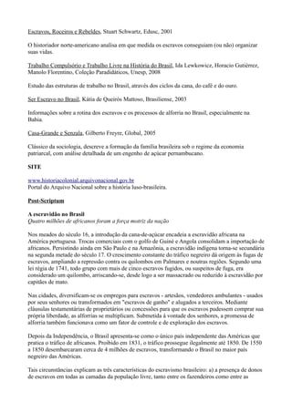 Escravos, Roceiros e Rebeldes, Stuart Schwartz, Edusc, 2001

O historiador norte-americano analisa em que medida os escravos conseguiam (ou não) organizar
suas vidas.

Trabalho Compulsório e Trabalho Livre na História do Brasil, Ida Lewkowicz, Horacio Gutiérrez,
Manolo Florentino, Coleção Paradidáticos, Unesp, 2008

Estudo das estruturas de trabalho no Brasil, através dos ciclos da cana, do café e do ouro.

Ser Escravo no Brasil, Kátia de Queirós Mattoso, Brasiliense, 2003

Informações sobre a rotina dos escravos e os processos de alforria no Brasil, especialmente na
Bahia.

Casa-Grande e Senzala, Gilberto Freyre, Global, 2005

Clássico da sociologia, descreve a formação da família brasileira sob o regime da economia
patriarcal, com análise detalhada de um engenho de açúcar pernambucano.

SITE

www.historiacolonial.arquivonacional.gov.br
Portal do Arquivo Nacional sobre a história luso-brasileira.

Post-Scriptum

A escravidão no Brasil
Quatro milhões de africanos foram a força motriz da nação

Nos meados do século 16, a introdução da cana-de-açúcar encadeia a escravidão africana na
América portuguesa. Trocas comerciais com o golfo de Guiné e Angola consolidam a importação de
africanos. Persistindo ainda em São Paulo e na Amazônia, a escravidão indígena torna-se secundária
na segunda metade do século 17. O crescimento constante do tráfico negreiro dá origem às fugas de
escravos, ampliando a repressão contra os quilombos em Palmares e noutras regiões. Segundo uma
lei régia de 1741, todo grupo com mais de cinco escravos fugidos, ou suspeitos de fuga, era
considerado um quilombo, arriscando-se, desde logo a ser massacrado ou reduzido à escravidão por
capitães de mato.

Nas cidades, diversificam-se os empregos para escravos - artesãos, vendedores ambulantes - usados
por seus senhores ou transformados em "escravos de ganho" e alugados a terceiros. Mediante
cláusulas testamentárias de proprietários ou concessões para que os escravos pudessem comprar sua
própria liberdade, as alforrias se multiplicam. Submetida à vontade dos senhores, a promessa de
alforria também funcionava como um fator de controle e de exploração dos escravos.

Depois da Independência, o Brasil apresenta-se como o único país independente das Américas que
pratica o tráfico de africanos. Proibido em 1831, o tráfico prossegue ilegalmente até 1850. De 1550
a 1850 desembarcaram cerca de 4 milhões de escravos, transformando o Brasil no maior país
negreiro das Américas.

Tais circunstâncias explicam as três características do escravismo brasileiro: a) a presença de donos
de escravos em todas as camadas da população livre, tanto entre os fazendeiros como entre as
 