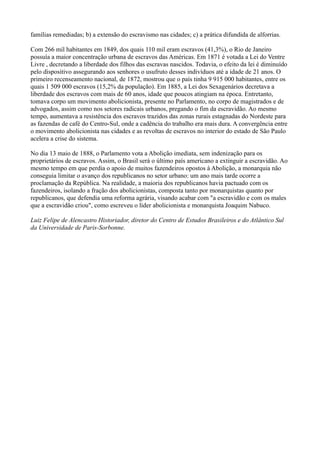 famílias remediadas; b) a extensão do escravismo nas cidades; c) a prática difundida de alforrias.

Com 266 mil habitantes em 1849, dos quais 110 mil eram escravos (41,3%), o Rio de Janeiro
possuía a maior concentração urbana de escravos das Américas. Em 1871 é votada a Lei do Ventre
Livre , decretando a liberdade dos filhos das escravas nascidos. Todavia, o efeito da lei é diminuído
pelo dispositivo assegurando aos senhores o usufruto desses indivíduos até a idade de 21 anos. O
primeiro recenseamento nacional, de 1872, mostrou que o país tinha 9 915 000 habitantes, entre os
quais 1 509 000 escravos (15,2% da população). Em 1885, a Lei dos Sexagenários decretava a
liberdade dos escravos com mais de 60 anos, idade que poucos atingiam na época. Entretanto,
tomava corpo um movimento abolicionista, presente no Parlamento, no corpo de magistrados e de
advogados, assim como nos setores radicais urbanos, pregando o fim da escravidão. Ao mesmo
tempo, aumentava a resistência dos escravos trazidos das zonas rurais estagnadas do Nordeste para
as fazendas de café do Centro-Sul, onde a cadência do trabalho era mais dura. A convergência entre
o movimento abolicionista nas cidades e as revoltas de escravos no interior do estado de São Paulo
acelera a crise do sistema.

No dia 13 maio de 1888, o Parlamento vota a Abolição imediata, sem indenização para os
proprietários de escravos. Assim, o Brasil será o último país americano a extinguir a escravidão. Ao
mesmo tempo em que perdia o apoio de muitos fazendeiros opostos à Abolição, a monarquia não
conseguia limitar o avanço dos republicanos no setor urbano: um ano mais tarde ocorre a
proclamação da República. Na realidade, a maioria dos republicanos havia pactuado com os
fazendeiros, isolando a fração dos abolicionistas, composta tanto por monarquistas quanto por
republicanos, que defendia uma reforma agrária, visando acabar com "a escravidão e com os males
que a escravidão criou", como escreveu o líder abolicionista e monarquista Joaquim Nabuco.

Luiz Felipe de Alencastro Historiador, diretor do Centro de Estudos Brasileiros e do Atlântico Sul
da Universidade de Paris-Sorbonne.
 