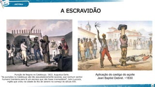 A ESCRAVIDÃO
Aplicação do castigo do açoite
Jean Baptist Debret. ~1830
Punição de Negros no Calabouço. 1822. Augustus Earle.
“As punições no Calabouço são tão assustadoramente severas, que nenhum senhor
humano mandaria para lá um escravo que não fosse irremediável”, John Luccock,
inglês que viveu na cidade do Rio de Janeiro no começo do século XIX.
21
 