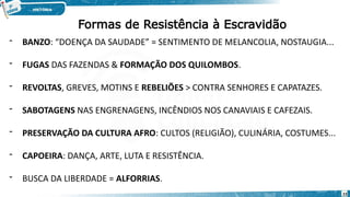 Formas de Resistência à Escravidão
- BANZO: “DOENÇA DA SAUDADE” = SENTIMENTO DE MELANCOLIA, NOSTAUGIA...
- FUGAS DAS FAZENDAS & FORMAÇÃO DOS QUILOMBOS.
- REVOLTAS, GREVES, MOTINS E REBELIÕES > CONTRA SENHORES E CAPATAZES.
- SABOTAGENS NAS ENGRENAGENS, INCÊNDIOS NOS CANAVIAIS E CAFEZAIS.
- PRESERVAÇÃO DA CULTURA AFRO: CULTOS (RELIGIÃO), CULINÁRIA, COSTUMES...
- CAPOEIRA: DANÇA, ARTE, LUTA E RESISTÊNCIA.
- BUSCA DA LIBERDADE = ALFORRIAS.
23
 