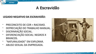 LEGADO NEGATIVO DA ESCRAVIDÃO:
- PRECONCEITO DE COR = RACISMO.
- DEPRECIAÇÃO DO TRABALHO MANUAL.
- DISCRIMIAÇÃO SOCIAL.
- DIFERENCIAÇÃO SOCIAL: NEGROS X
BRANCOS.
- “NATURALIDADE” EM EXPLORAR.
- ABUSO SEXUAL DA EMPREGADA.
A Escravidão
26
 