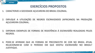 1. CARACTERIZE A SOCIEDADE AÇUCAREIRA DO BRASIL COLONIAL.
2. EXPLIQUE A UTILIZAÇÃO DE NEGROS ESCRAVIZADOS (AFRICANOS) NA PRODUÇÃO
AÇUCAREIRA COLONIAL.
3. EXPONHA EXEMPLOS DE FORMAS DE RESISTÊNCIA Á ESCRAVIDÃO REALIZADAS PELOS
NEGROS.
4. PODE-SE AFIRMAR QUE AS FORMAS DE PRECONCEITO DE COR NO BRASIL ATUAL
RELACIONAM-SE COM O PERÍODO EM QUE EXISTIU ESCRAVIDÃO NO BRASIL?
JUSTIFIQUE.
EXERCÍCIOS PROPOSTOS
33
 