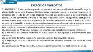 5. (ENEM/2007) A identidade negra não surge da tomada de consciência de uma diferença de
pigmentação ou de uma diferença biológica entre populações negras e brancas e(ou) negras e
amarelas. Ela resulta de um longo processo histórico que começa com o descobrimento, no
século XV, do continente africano e de seus habitantes pelos navegadores portugueses,
descobrimento esse que abriu o caminho às relações mercantilistas com a África, ao tráfico
negreiro, à escravidão e, enfim, à colonização do continente africano e de seus povos. K. Munanga.
Algumas considerações sobre a diversidade e a identidade negra no Brasil. In: Diversidade na educação: reflexões e experiências. Brasília: SEMTEC/MEC, 2003, p. 37.
Com relação ao assunto tratado no texto acima, é correto afirmar que
a) a colonização da África pelos europeus foi simultânea ao descobrimento desse continente.
b) a existência de lucrativo comércio na África levou os portugueses a desenvolverem esse
continente.
c) o surgimento do tráfico negreiro foi posterior ao início da escravidão no Brasil.
d) a exploração da África decorreu do movimento de expansão européia do início da Idade
Moderna.
e) a colonização da África antecedeu as relações comerciais entre esse continente e a Europa.
EXERCÍCIOS PROPOSTOS
34
 