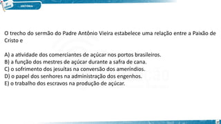 O trecho do sermão do Padre Antônio Vieira estabelece uma relação entre a Paixão de
Cristo e
A) a atividade dos comerciantes de açúcar nos portos brasileiros.
B) a função dos mestres de açúcar durante a safra de cana.
C) o sofrimento dos jesuítas na conversão dos ameríndios.
D) o papel dos senhores na administração dos engenhos.
E) o trabalho dos escravos na produção de açúcar.
37
 