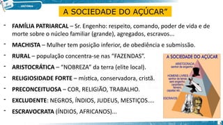 - FAMÍLIA PATRIARCAL – Sr. Engenho: respeito, comando, poder de vida e de
morte sobre o núcleo familiar (grande), agregados, escravos...
- MACHISTA – Mulher tem posição inferior, de obediência e submissão.
- RURAL – população concentra-se nas “FAZENDAS”.
- ARISTOCRÁTICA – “NOBREZA” da terra (elite local).
- RELIGIOSIDADE FORTE – mística, conservadora, cristã.
- PRECONCEITUOSA – COR, RELIGIÃO, TRABALHO.
- EXCLUDENTE: NEGROS, ÍNDIOS, JUDEUS, MESTIÇOS....
- ESCRAVOCRATA (ÍNDIOS, AFRICANOS)...
A SOCIEDADE DO AÇÚCAR”
5
 
