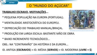TRABALHO ESCRAVO, MOTIVAÇÕES...
* PEQUENA POPULAÇÃO NA EUROPA (PORTUGAL).
* MENTALIDADE ARISTOCRÁTICA DO EUROPEU.
* DEPRECIAÇÃO DO TRABALHO MANUAL/BRAÇAL.
* PRODUÇÃO EM LARGA ESCALA: BASTANTE MÃO DE OBRA.
* BAIXO INCREMENTO TECNOLÓGICO...
OBS.: NA “CONTRAMÃO” DA HISTÓRIA E DA EUROPA...
ID. ANTIGA (ESCRAVOS) > ID. MÉDIA (SERVOS) > ID. MODERNA (LIVRE + $)
O “MUNDO DO AÇÚCAR”
https://escolakids.uol.com.br/historia/a-abolicao-da-escravidao-no-brasil--1888.htm
8
 