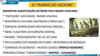 GRADATIVA SUBSTITUIÇÃO DO ÍNDIO PELO NEGRO AFRICANO:
* “PROTEÇÃO” AOS ÍNDIOS: PADRES JESUITAS.
* RESISTÊNCIA CULTURAL DOS ÍNDIOS (“PREGUIÇA”)
* DOENÇAS: MORTALIDADE DOS NATIVOS (ÍNDIOS)...
* ÍNDIO: FUGA PARA AS FLORESTAS (MATAS).
* NEGROS: “DESCENDENTES” DE CÃ, DE CAIM.
* DIFICULDADES DOS NEGROS EM FUGIR + RESISTÊNCIA ÀS DOENÇAS!
* COMÉRCIO DE ESCRAVOS = MUITOS LUCROS (TRÁFICO NEGREIRO).
PRINCIPAIS ETNIAS “FORNECEDORAS”: BANTOS + SUDANESES.
O “MUNDO DO AÇÚCAR”
9
 