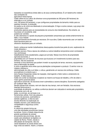 baseados na experiência direta dele ou de seus contemporâneos. É um testemunho notável
das condições da
agricultura nessa época.
Catão refere-se ao cultivo de oliveiras numa propriedade de 240 jeiras (60 hectares) de
extensão e a um vinhedo
com 100 jeiras (25 hectares), o que configurava propriedades de tamanho médio para os
padrões romanos. A produção
do azeite ou do vinho era destinada à comercialização. O trigo e outros cereais, cujo preço não
compensava, eram
produzidos apenas para as necessidades de consumo dos trabalhadores. No entanto, se
houvesse um excedente, este
poderia ser vendido.
A vilia catoniana é o oposto da pequena propriedade camponesa que existia anteriormente na
Itália, e sua mãode-
obra permanente era formada por escravos. Em sua obra, Catão recomenda usar um total de
treze escravos para um
oliveiral e dezesseis para um vinhedo.

Assim, evitava-se manter trabalhadores desocupados durante boa parte do ano, explorando de
modo eficiente o
trabalho escravo. Para a época da colheita ou outros trabalhos temporários eram contratados
nas vizinhanças
trabalhadores livres assalariados, pagos por jornada. Nessa nova forma de propriedade
agrícola escravista, o
proprietário era um homem de recursos que buscava um investimento lucrativo para seu
dinheiro. Ela era acessível
somente a ricos senhores que podiam investir na aquisição de terras, escravos, equipamento
para a fabricação de azeite
e vinho e aguardar anos antes que as plantações começassem a produzir. O senhor vivia na
cidade e deixava a
administração da villa a um feitor, o vilicus, geralmente um escravo de confiança. Catão
aconselhava no entanto que o
dono fizesse freqüentes visitas de inspeção, interrogando o feitor sobre o andamento do
trabalho. A idéia básica de
Catão era conter as despesas e explorar ao máximo as forças de trabalho, a fim de obter o
maior ganho possível nessa
agricultura comercial. Os escravos eram submetidos a severa disciplina. Duramente castigados
por qualquer falta, não
deviam jamais ficar ociosos, nem em dias de mau tempo, nem em feriados. Aos escravos
doentes diminuía-se a
quantidade de alimento; os velhos e enfermos deviam ser colocados à venda pelo proprietário,
juntamente com a lã, as
peles, os animais, as carroças e as
ferramentas velhas. Com seu pequeno
número de escravos, submetidos a
estreita vigilância, a villa era sem
dúvida eficiente na exploração do
trabalho escravo, pois oferecia boa
rentabilidade e segurança contra
revoltas.
A cultura de cereais tornou-se
uma das atividades econômicas menos
lucrativas. Como o Estado dispunha de
grande quantidade de cereais
proveniente das províncias, ele era
usado para abastecer as legiões e a
cidade de Roma. Porém, devido à
dificuldade de transporte, não era
viável abastecer as outras áreas com
trigo vindo do exterior. Assim, a maioria
 