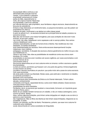 da população itálica continuou a ser
alimentada pela produção local de
cereais, o que sustentou a pequena
propriedade camponesa em muitas
partes da Itália, especialmente no
norte, até a época imperial. Nesse tipo
de propriedade, a terra era cultivada
por mão-de-obra livre, pelo proprietário, seus familiares e alguns escravos, desenvolvendo-se
lavouras de subsistência.
Embora o trigo oferecesse um rendimento baixo, os pequenos lavradores, que não podiam ser
proprietários de viliae ou
criadores de gado, continuaram a se dedicar ao cultivo desse cereal.
A partir do século II a.C., os escravos tornaram-se a principal fonte de trabalho produtivo na
economia romana.
Mas eles não formavam uma massa homogênea, pois suas condições de vida eram muito
diversas, já que eram usados
nas minas, nas villae, trabalhavam como capatazes e até no serviço público. Nos centros
urbanos trabalhavam como
artesãos especializados, ao lado de homens livres e libertos. Nas residências dos mais
abastados, as tarefas domésticas
eram desempenhadas por escravos. Havia ainda escravos desempenhando funções
intelectuais: eram médicos,
pedagogos, secretários. A situação dos escravos urbanos geralmente era melhor do que a dos
que trabalhavam no
campo e nas minas. Nas viliae as possibilidades de resistência contra seus donos eram
escassas. Em muitas
propriedades os escravos eram mantidos sob severa vigilância, por vezes acorrentados e com
poucas chances de se
comunicarem entre si.
Aos poucos desenvolveu-se um novo costume entre os romanos: confiar a escravos a gestão
de propriedades
ou bens do senhor, permitindo que ficassem com uma parte dos ganhos. Embora legalmente
os bens fossem do senhor,
na prática o escravo acumulava um peculium, que podia incluir até a posse de outros escravos.
Com suas economias,
ele ainda podia comprar sua liberdade. Muitas vezes, para estimular o rendimento no trabalho,
os senhores prometiam a
liberdade como recompensa.
Muitos escravos eram provenientes da Grécia ou do Oriente helenizado. Tinham cultura
elevada, conhecimentos
comerciais e de línguas, capacidade técnica; outros eram hábeis artesãos. Esses escravos
instruídos tinham maiores
possibilidades de serem libertados.
Os libertos, isto é, os escravos que recebiam a manumissão, formavam um importante grupo
social em Roma, pois o
liberto de um cidadão também tornava-se um cidadão, e não um meteco (estrangeiro), como
ocorria na Grécia. Apesar
disso, sofriam algumas limitações, pois tinham certas obrigações em relação a seu ex-dono (o
patrono) e eram excluídos
das magistraturas. Mas os filhos dos libertos já não tinham essas limitações, integrando-se na
sociedade. O poeta
Horácio, por exemplo, era filho de liberto. Percebemos, portanto, que esse novo costume foi
instituindo certa mobilidade
social, desconhecida em outras sociedades da Antiguidade.
 