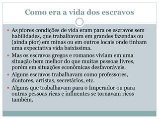 Como era a vida dos escravos
 As piores condições de vida eram para os escravos sem
habilidades, que trabalhavam em grandes fazendas ou
(ainda pior) em minas ou em outros locais onde tinham
uma expectativa vida baixíssima.
 Mas os escravos gregos e romanos viviam em uma
situação bem melhor do que muitas pessoas livres,
porém em situações econômicas desfavoráveis.
 Alguns escravos trabalhavam como professores,
doutores, artistas, secretários, etc.
 Alguns que trabalhavam para o Imperador ou para
outras pessoas ricas e influentes se tornavam ricos
também.
 
