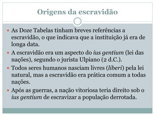 Origens da escravidão
 As Doze Tabelas tinham breves referências a
escravidão, o que indicava que a instituição já era de
longa data.
 A escravidão era um aspecto do ius gentium (lei das
nações), segundo o jurista Ulpiano (2 d.C.).
 Todos seres humanos nasciam livres (liberi) pela lei
natural, mas a escravidão era prática comum a todas
nações.
 Após as guerras, a nação vitoriosa teria direito sob o
ius gentium de escravizar a população derrotada.
 