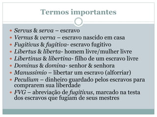 Termos importantes
 Servus & serva – escravo
 Vernus & verna – escravo nascido em casa
 Fugitivus & fugitiva- escravo fugitivo
 Libertus & liberta- homem livre/mulher livre
 Libertinus & libertina- filho de um escravo livre
 Dominus & domina- senhor & senhora
 Manussimio – libertar um escravo (alforriar)
 Peculium – dinheiro guardado pelos escravos para
comprarem sua liberdade
 FVG – abreviação de fugitivus, marcado na testa
dos escravos que fugiam de seus mestres
 
