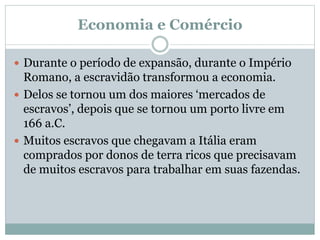 Economia e Comércio
 Durante o período de expansão, durante o Império
Romano, a escravidão transformou a economia.
 Delos se tornou um dos maiores ‘mercados de
escravos’, depois que se tornou um porto livre em
166 a.C.
 Muitos escravos que chegavam a Itália eram
comprados por donos de terra ricos que precisavam
de muitos escravos para trabalhar em suas fazendas.
 