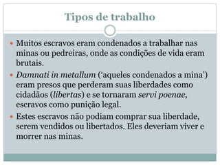 Tipos de trabalho
 Muitos escravos eram condenados a trabalhar nas
minas ou pedreiras, onde as condições de vida eram
brutais.
 Damnati in metallum (‘aqueles condenados a mina’)
eram presos que perderam suas liberdades como
cidadãos (libertas) e se tornaram servi poenae,
escravos como punição legal.
 Estes escravos não podiam comprar sua liberdade,
serem vendidos ou libertados. Eles deveriam viver e
morrer nas minas.
 