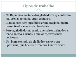 Tipos de trabalho
 Na República, metade dos gladiadores que lutavam
nas arenas romanas eram escravos.
 Gladiadores bem sucedidos eram ocasionalmente
presenteados com suas liberdades.
 Porém, gladiadores, sendo guerreiros treinados e
tendo acesso a armas, eram os escravos mais
perigosos.
 Um bom exemplo de gladiador escravo era
Spartacus, que liderou a Terceira Guerra Servil.
 