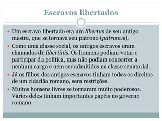 Escravos libertados
 Um escravo libertado era um libertus de seu antigo
mestre, que se tornava seu patrono (patronus).
 Como uma classe social, os antigos escravos eram
chamados de libertinis. Os homens podiam votar e
participar da política, mas não podiam concorrer a
nenhum cargo e nem ser admitidos na classe senatorial.
 Já os filhos dos antigos escravos tinham todos os direitos
de um cidadão romano, sem restrições.
 Muitos homens livres se tornaram muito poderosos.
Vários deles tinham importantes papéis no governo
romano.
 
