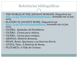 Referências bibliográficas
 THE WORLD OF THE ANCIENT ROMANS. Disponível em
http://is.gd/TheWorldofAncientRomans. Acessado em 12 jun.
2015.
 SLAVERY IN ANCIENT ROME. Disponível em
http://is.gd/SlaveryInAncientRome. Acessado em 12 jun.
2015.
 CICERO. Epistulae Ad Familiares.
 CICERO. Cartas para Atticus.
 CICERO. Cartas para amigos.
 ARNOLD. História Romana.
 SHAW, Brent. Spartacus e as Guerras Servis.
 LIVIUS, Titus. A História de Roma.
 PLUTARCO. A Vida de Crassus.
 